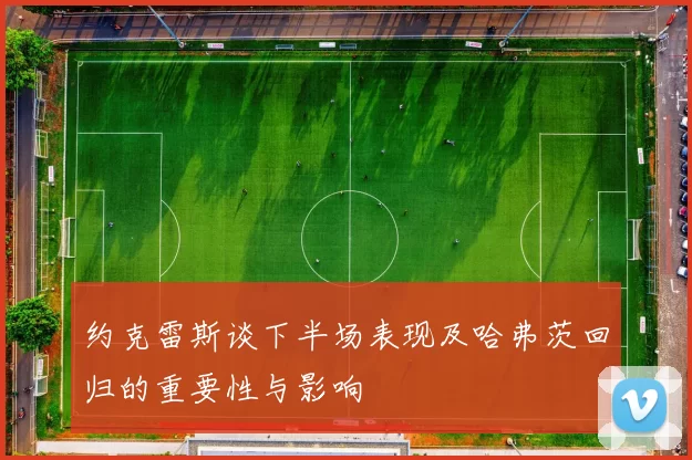约克雷斯谈下半场表现及哈弗茨回归的重要性与影响