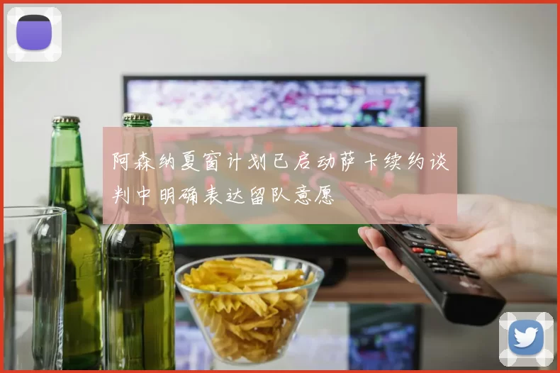 阿森纳夏窗计划已启动萨卡续约谈判中明确表达留队意愿