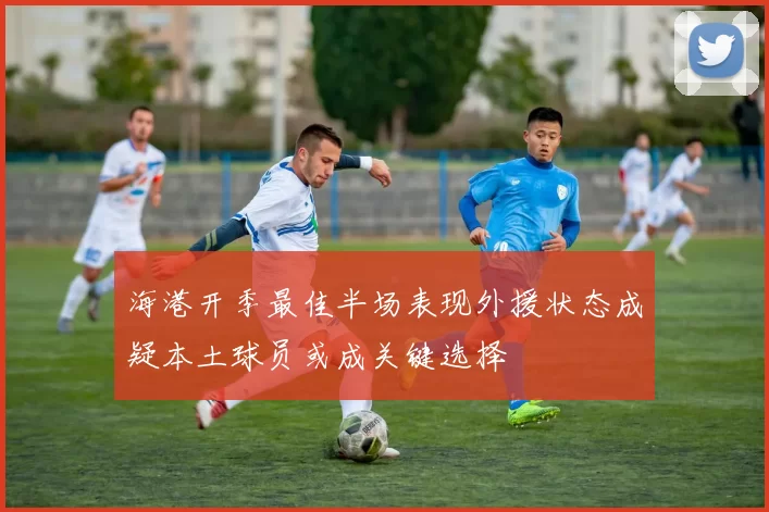 海港开季最佳半场表现外援状态成疑本土球员或成关键选择