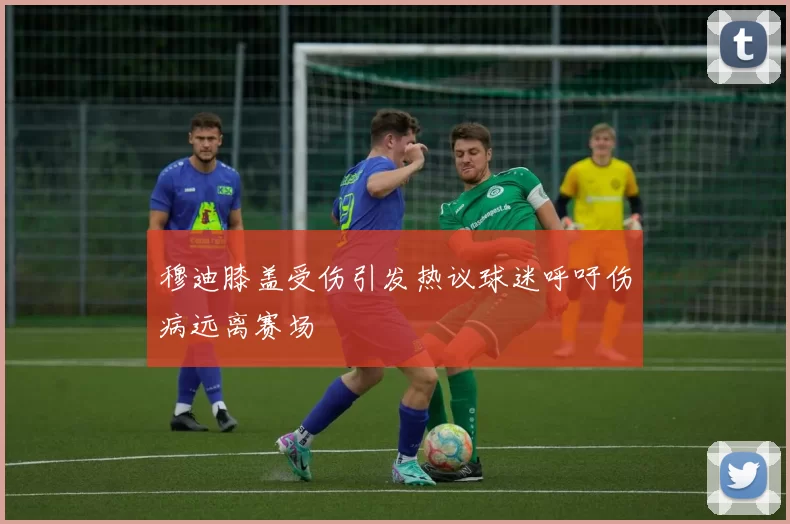 穆迪膝盖受伤引发热议球迷呼吁伤病远离赛场
