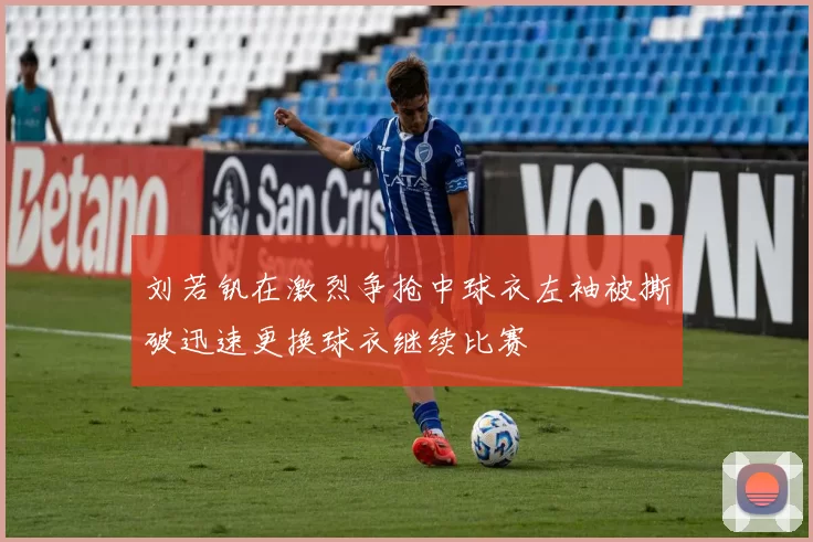 刘若钒在激烈争抢中球衣左袖被撕破迅速更换球衣继续比赛