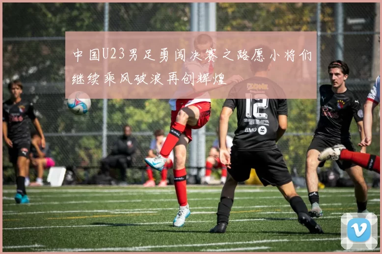 中国U23男足勇闯决赛之路愿小将们继续乘风破浪再创辉煌