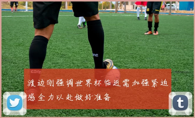渡边刚强调世界杯临近需加强紧迫感全力以赴做好准备