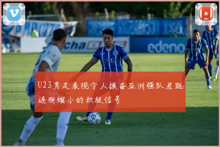 U23男足表现令人振奋亚洲强队差距逐渐缩小的积极信号