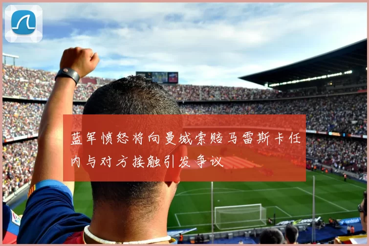 蓝军愤怒将向曼城索赔马雷斯卡任内与对方接触引发争议