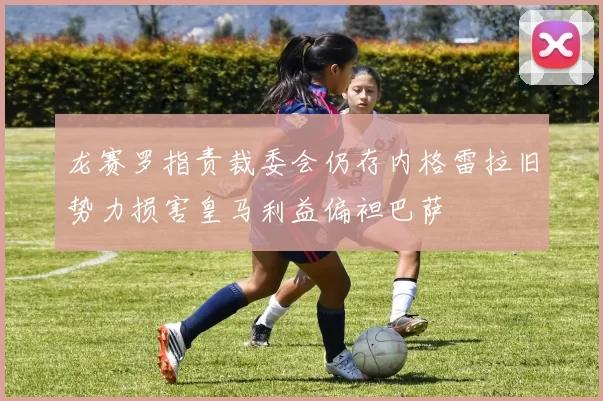 龙赛罗指责裁委会仍存内格雷拉旧势力损害皇马利益偏袒巴萨