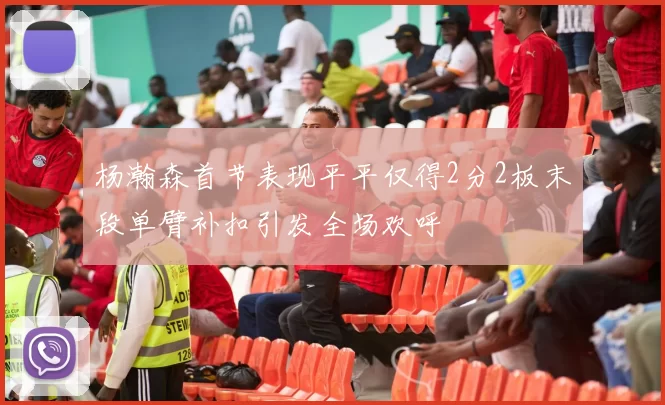 杨瀚森首节表现平平仅得2分2板末段单臂补扣引发全场欢呼