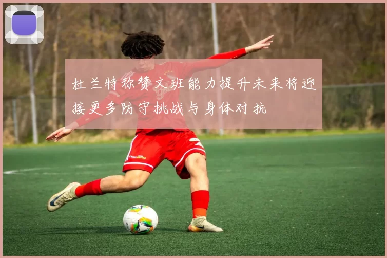 杜兰特称赞文班能力提升未来将迎接更多防守挑战与身体对抗