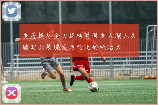 老詹拼尽全力逆转时间老人湖人关键时刻展现无与伦比的统治力