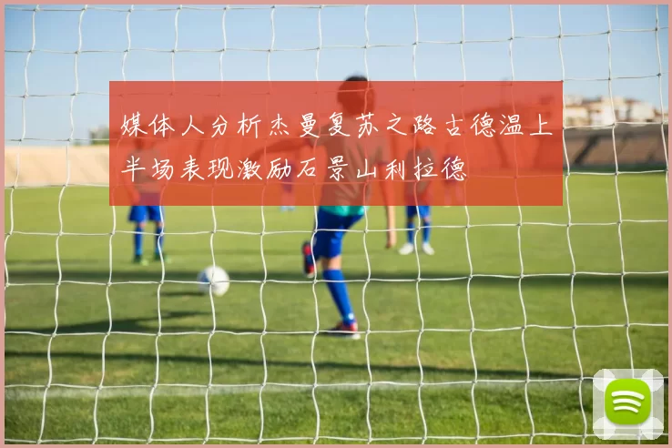 媒体人分析杰曼复苏之路古德温上半场表现激励石景山利拉德