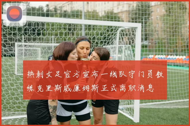 热刺女足官方宣布一线队守门员教练克里斯威廉姆斯正式离职消息
