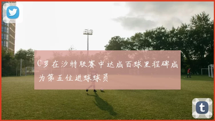 C罗在沙特联赛中达成百球里程碑成为第五位进球球员