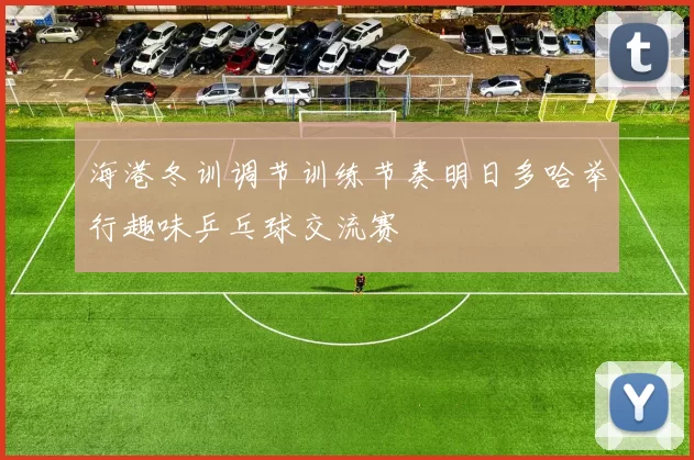 海港冬训调节训练节奏明日多哈举行趣味乒乓球交流赛