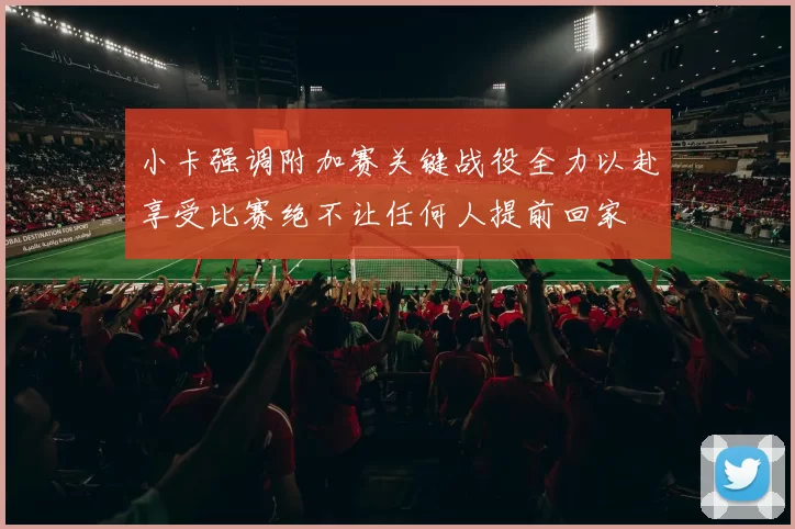 小卡强调附加赛关键战役全力以赴享受比赛绝不让任何人提前回家