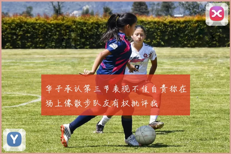 华子承认第三节表现不佳自责称在场上像散步队友有权批评我