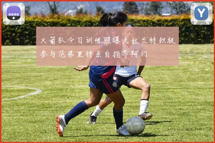 火箭队今日训练照曝光杜兰特积极参与范弗里特亲自指导阿门