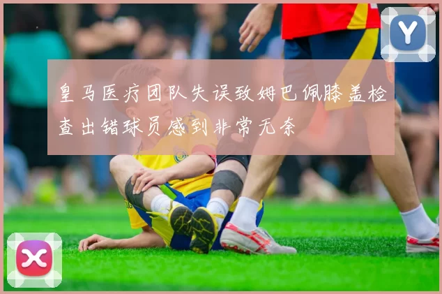 皇马医疗团队失误致姆巴佩膝盖检查出错球员感到非常无奈